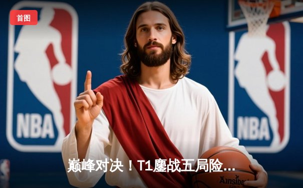 巅峰对决！T1鏖战五局险胜Gen.G，Faker沙皇关键推铸就LCK王朝新篇