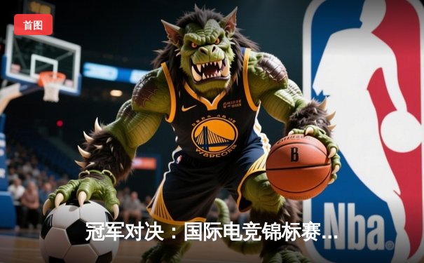 冠军对决：国际电竞锦标赛决赛激战五局，新王登基