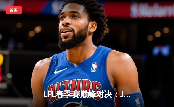 LPL春季赛巅峰对决：JDG鏖战五局险胜TES，Knight沙皇关键抢龙定乾坤